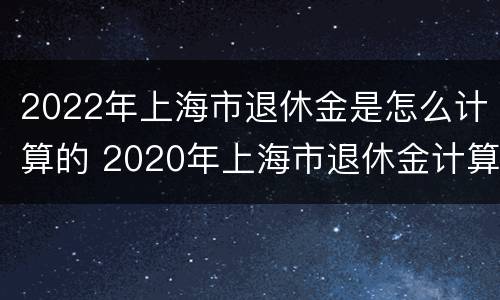 2022年上海市退休金是怎么计算的 2020年上海市退休金计算方法