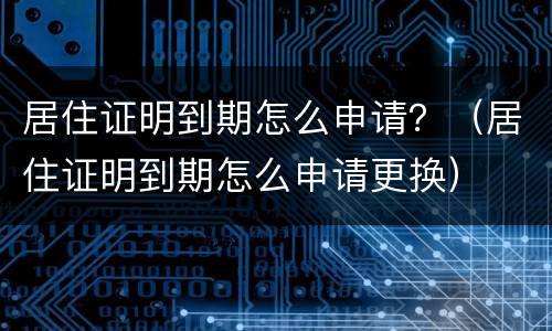 居住证明到期怎么申请？（居住证明到期怎么申请更换）