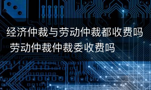 经济仲裁与劳动仲裁都收费吗 劳动仲裁仲裁委收费吗