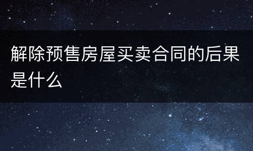 解除预售房屋买卖合同的后果是什么