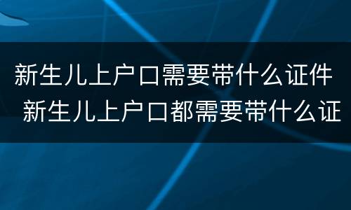 新生儿上户口需要带什么证件 新生儿上户口都需要带什么证件