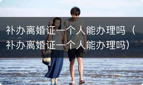 补办离婚证一个人能办理吗（补办离婚证一个人能办理吗）