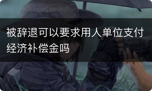 被辞退可以要求用人单位支付经济补偿金吗
