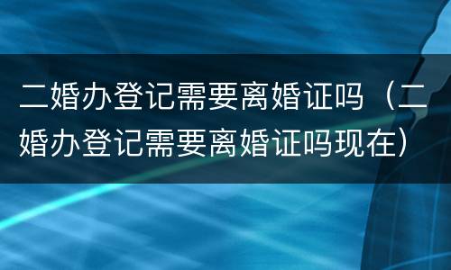 二婚办登记需要离婚证吗（二婚办登记需要离婚证吗现在）