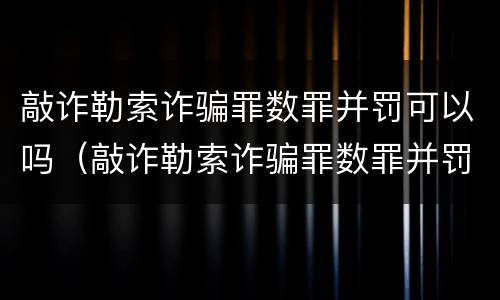 敲诈勒索诈骗罪数罪并罚可以吗（敲诈勒索诈骗罪数罪并罚可以吗判多少年）