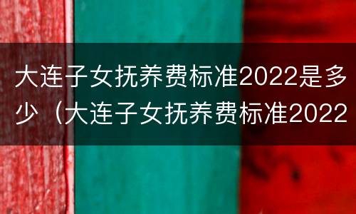 大连子女抚养费标准2022是多少（大连子女抚养费标准2022是多少钱）