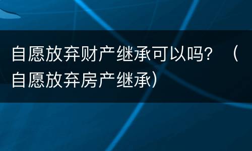 自愿放弃财产继承可以吗？（自愿放弃房产继承）