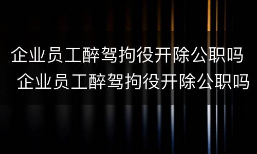 企业员工醉驾拘役开除公职吗 企业员工醉驾拘役开除公职吗
