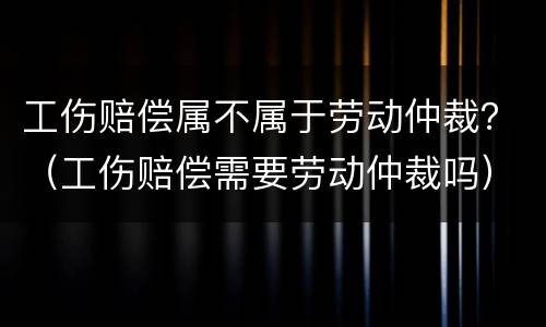 工伤赔偿属不属于劳动仲裁？（工伤赔偿需要劳动仲裁吗）