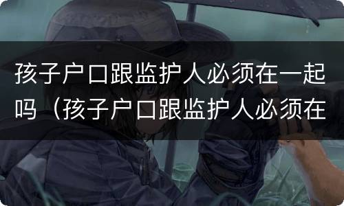 孩子户口跟监护人必须在一起吗（孩子户口跟监护人必须在一起吗怎么办）