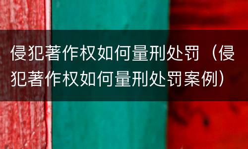 侵犯著作权如何量刑处罚（侵犯著作权如何量刑处罚案例）