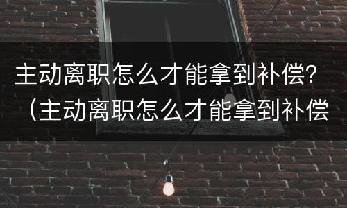 主动离职怎么才能拿到补偿？（主动离职怎么才能拿到补偿金）
