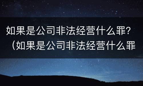 如果是公司非法经营什么罪？（如果是公司非法经营什么罪可以判刑）