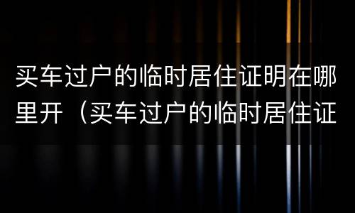 买车过户的临时居住证明在哪里开（买车过户的临时居住证明在哪里开呢）