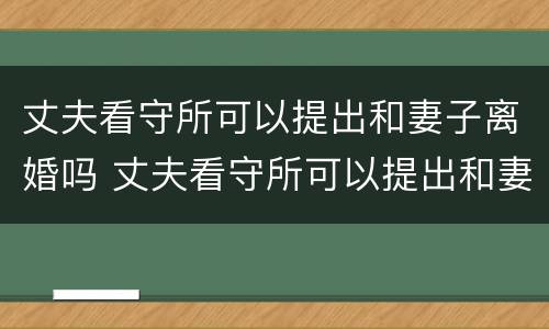 丈夫看守所可以提出和妻子离婚吗 丈夫看守所可以提出和妻子离婚吗