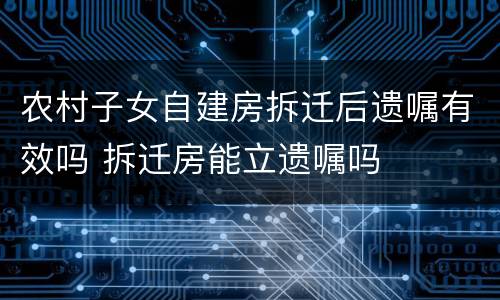 农村子女自建房拆迁后遗嘱有效吗 拆迁房能立遗嘱吗