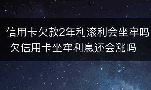 信用卡欠款2年利滚利会坐牢吗 欠信用卡坐牢利息还会涨吗