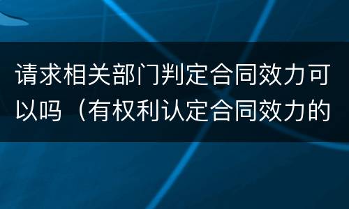 请求相关部门判定合同效力可以吗（有权利认定合同效力的部门）