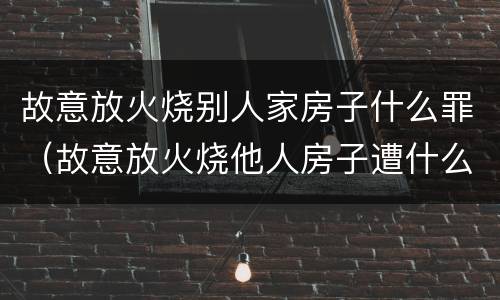 故意放火烧别人家房子什么罪（故意放火烧他人房子遭什么罪）