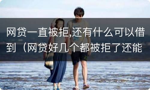 网贷一直被拒,还有什么可以借到（网贷好几个都被拒了还能借吗）