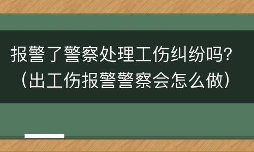 报警了警察处理工伤纠纷吗？（出工伤报警警察会怎么做）