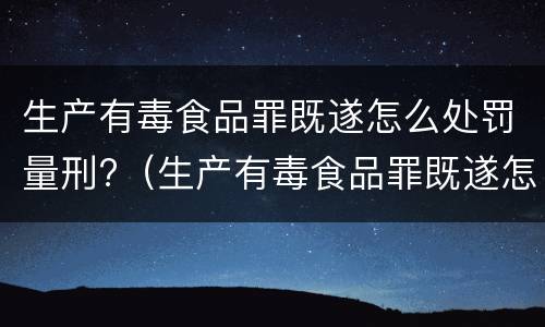 生产有毒食品罪既遂怎么处罚量刑?（生产有毒食品罪既遂怎么处罚量刑依据）