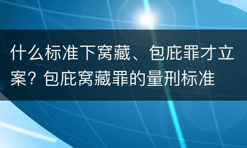 什么标准下窝藏、包庇罪才立案? 包庇窝藏罪的量刑标准