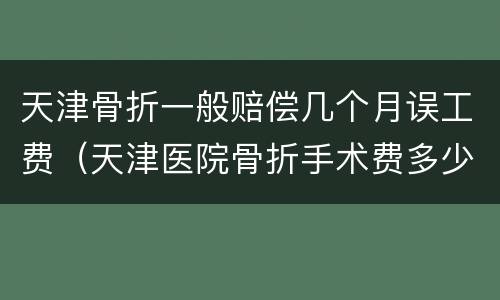 天津骨折一般赔偿几个月误工费（天津医院骨折手术费多少钱）