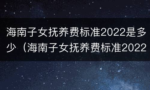 海南子女抚养费标准2022是多少（海南子女抚养费标准2022是多少呢）