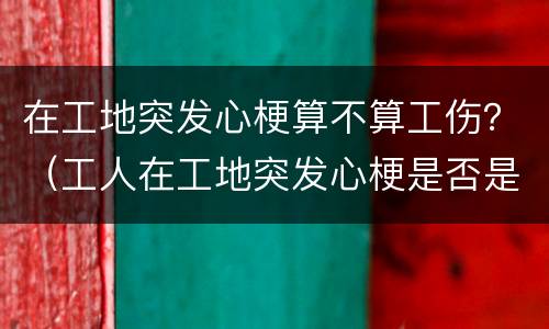 在工地突发心梗算不算工伤？（工人在工地突发心梗是否是工伤赔偿）