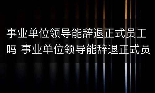 事业单位领导能辞退正式员工吗 事业单位领导能辞退正式员工吗