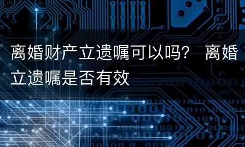 离婚财产立遗嘱可以吗？ 离婚立遗嘱是否有效