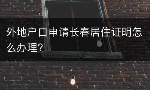 外地户口申请长春居住证明怎么办理?