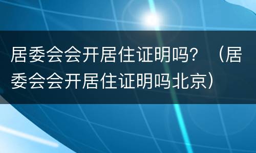 居委会会开居住证明吗？（居委会会开居住证明吗北京）