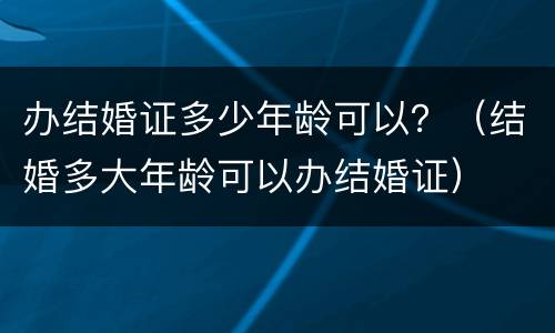 办结婚证多少年龄可以？（结婚多大年龄可以办结婚证）