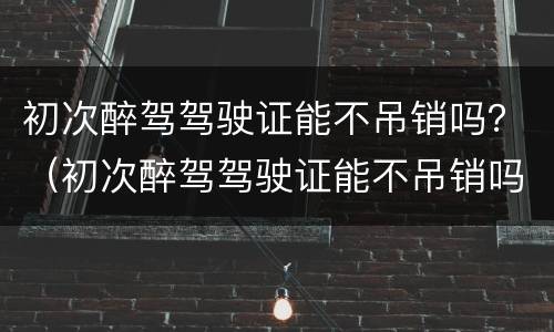 初次醉驾驾驶证能不吊销吗？（初次醉驾驾驶证能不吊销吗）
