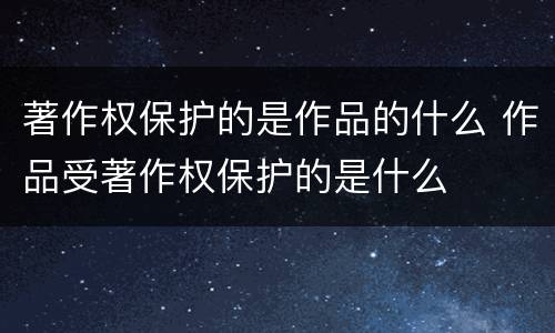 著作权保护的是作品的什么 作品受著作权保护的是什么