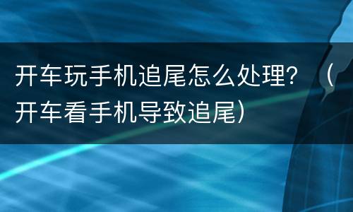 开车玩手机追尾怎么处理？（开车看手机导致追尾）