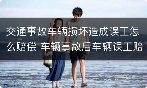 交通事故车辆损坏造成误工怎么赔偿 车辆事故后车辆误工赔偿标准