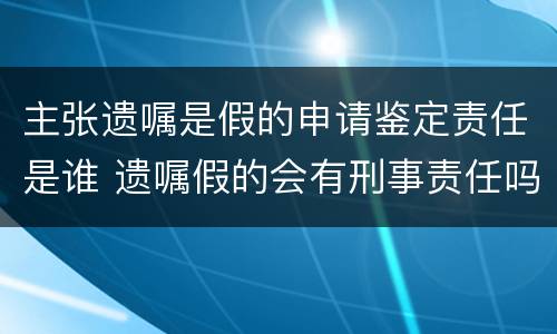 主张遗嘱是假的申请鉴定责任是谁 遗嘱假的会有刑事责任吗