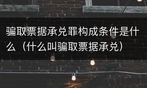 骗取票据承兑罪构成条件是什么（什么叫骗取票据承兑）