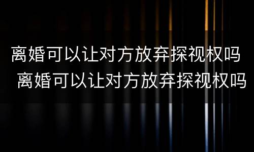 离婚可以让对方放弃探视权吗 离婚可以让对方放弃探视权吗法律