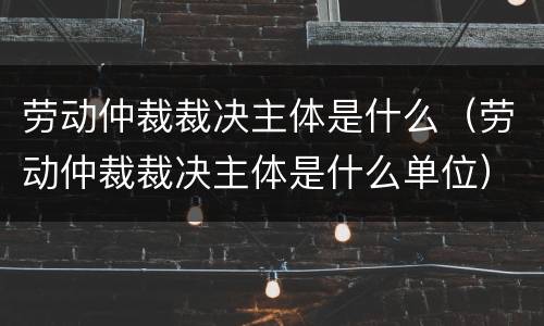 劳动仲裁裁决主体是什么（劳动仲裁裁决主体是什么单位）
