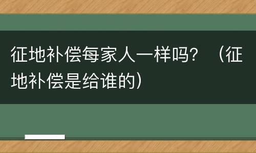 征地补偿每家人一样吗？（征地补偿是给谁的）