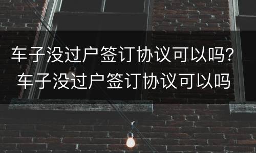 车子没过户签订协议可以吗？ 车子没过户签订协议可以吗
