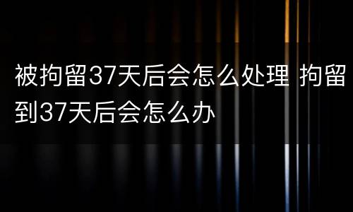 被拘留37天后会怎么处理 拘留到37天后会怎么办