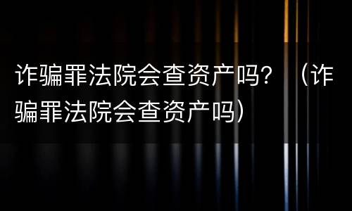 诈骗罪法院会查资产吗？（诈骗罪法院会查资产吗）