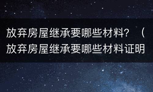 放弃房屋继承要哪些材料？（放弃房屋继承要哪些材料证明）