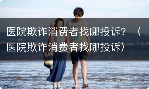 医院欺诈消费者找哪投诉？（医院欺诈消费者找哪投诉）