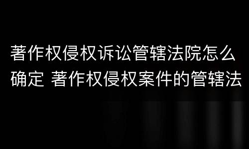著作权侵权诉讼管辖法院怎么确定 著作权侵权案件的管辖法院